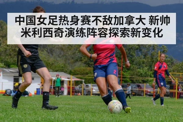 中国女足热身赛不敌加拿大 新帅米利西奇演练阵容探索新变化