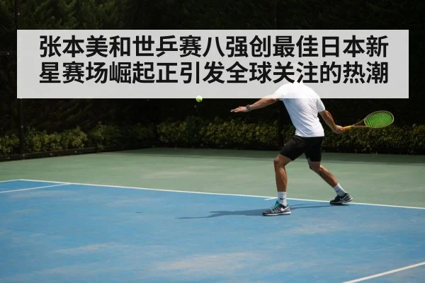 张本美和世乒赛八强创最佳日本新星赛场崛起正引发全球关注的热潮